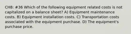 CH8: #36 Which of the following equipment related costs is not capitalized on a balance sheet? A) Equipment maintenance costs. B) Equipment installation costs. C) Transportation costs associated with the equipment purchase. D) The equipment's purchase price.