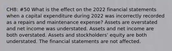 CH8: #50 What is the effect on the 2022 financial statements when a capital expenditure during 2022 was incorrectly recorded as a repairs and maintenance expense? Assets are overstated and net income was understated. Assets and net income are both overstated. Assets and stockholders' equity are both understated. The financial statements are not affected.