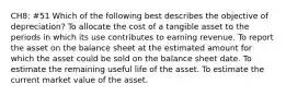 CH8: #51 Which of the following best describes the objective of depreciation? To allocate the cost of a tangible asset to the periods in which its use contributes to earning revenue. To report the asset on the balance sheet at the estimated amount for which the asset could be sold on the balance sheet date. To estimate the remaining useful life of the asset. To estimate the current market value of the asset.