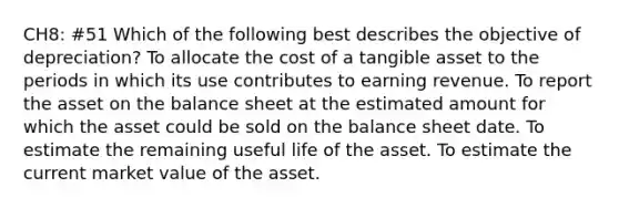 CH8: #51 Which of the following best describes the objective of depreciation? To allocate the cost of a tangible asset to the periods in which its use contributes to earning revenue. To report the asset on the balance sheet at the estimated amount for which the asset could be sold on the balance sheet date. To estimate the remaining useful life of the asset. To estimate the current market value of the asset.