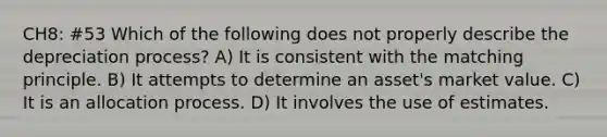 CH8: #53 Which of the following does not properly describe the depreciation process? A) It is consistent with the matching principle. B) It attempts to determine an asset's market value. C) It is an allocation process. D) It involves the use of estimates.