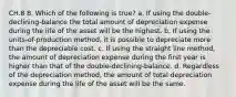 CH.8 8. Which of the following is true? a. If using the double-declining-balance the total amount of depreciation expense during the life of the asset will be the highest. b. If using the units-of-production method, it is possible to depreciate more than the depreciable cost. c. If using the straight line method, the amount of depreciation expense during the first year is higher than that of the double-declining-balance. d. Regardless of the depreciation method, the amount of total depreciation expense during the life of the asset will be the same.