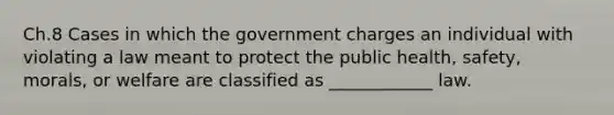 Ch.8 Cases in which the government charges an individual with violating a law meant to protect the public health, safety, morals, or welfare are classified as ____________ law.