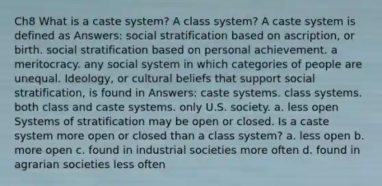 Ch8 What is a caste system? A class system? A caste system is defined as Answers: social stratification based on ascription, or birth. social stratification based on personal achievement. a meritocracy. any social system in which categories of people are unequal. Ideology, or cultural beliefs that support social stratification, is found in Answers: caste systems. class systems. both class and caste systems. only U.S. society. a. less open Systems of stratification may be open or closed. Is a caste system more open or closed than a class system? a. less open b. more open c. found in industrial societies more often d. found in agrarian societies less often