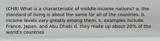 (CH8) What is a characteristic of middle-income nations? a. the standard of living is about the same for all of the countries. b. income levels vary greatly among them. c. examples include France, Japan, and Abu Dhabi d. they make up about 20% of the world's countries