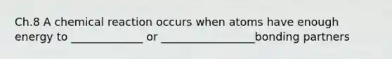 Ch.8 A chemical reaction occurs when atoms have enough energy to _____________ or _________________bonding partners
