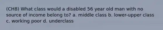 (CH8) What class would a disabled 56 year old man with no source of income belong to? a. middle class b. lower-upper class c. working poor d. underclass