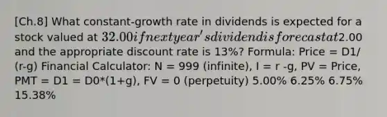 [Ch.8] What constant-growth rate in dividends is expected for a stock valued at 32.00 if next year's dividend is forecast at2.00 and the appropriate discount rate is 13%? Formula: Price = D1/ (r-g) Financial Calculator: N = 999 (infinite), I = r -g, PV = Price, PMT = D1 = D0*(1+g), FV = 0 (perpetuity) 5.00% 6.25% 6.75% 15.38%