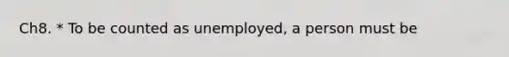 Ch8. * To be counted as unemployed, a person must be