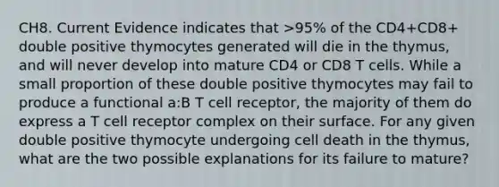 CH8. Current Evidence indicates that >95% of the CD4+CD8+ double positive thymocytes generated will die in the thymus, and will never develop into mature CD4 or CD8 T cells. While a small proportion of these double positive thymocytes may fail to produce a functional a:B T cell receptor, the majority of them do express a T cell receptor complex on their surface. For any given double positive thymocyte undergoing cell death in the thymus, what are the two possible explanations for its failure to mature?