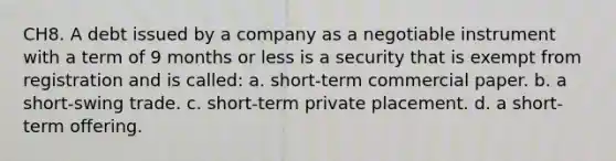 CH8. A debt issued by a company as a negotiable instrument with a term of 9 months or less is a security that is exempt from registration and is called: a. short-term commercial paper. b. a short-swing trade. c. short-term private placement. d. a short-term offering.