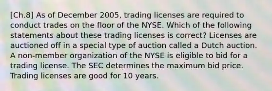 [Ch.8] As of December 2005, trading licenses are required to conduct trades on the floor of the NYSE. Which of the following statements about these trading licenses is correct? Licenses are auctioned off in a special type of auction called a Dutch auction. A non-member organization of the NYSE is eligible to bid for a trading license. The SEC determines the maximum bid price. Trading licenses are good for 10 years.