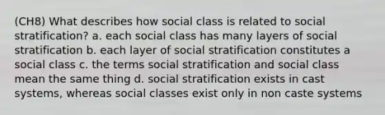 (CH8) What describes how social class is related to social stratification? a. each social class has many layers of social stratification b. each layer of social stratification constitutes a social class c. the terms social stratification and social class mean the same thing d. social stratification exists in cast systems, whereas social classes exist only in non caste systems