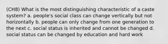 (CH8) What is the most distinguishing characteristic of a caste system? a. people's social class can change vertically but not horizontally b. people can only change from one generation to the next c. social status is inherited and cannot be changed d. social status can be changed by education and hard work