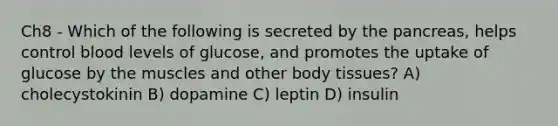 Ch8 - Which of the following is secreted by the pancreas, helps control blood levels of glucose, and promotes the uptake of glucose by the muscles and other body tissues? A) cholecystokinin B) dopamine C) leptin D) insulin