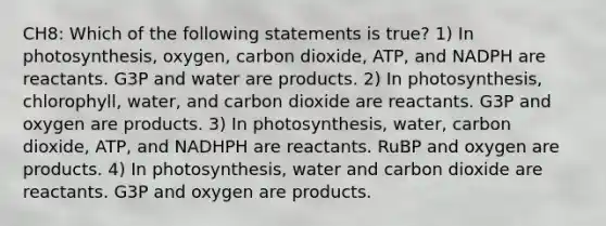 CH8: Which of the following statements is true? 1) In photosynthesis, oxygen, carbon dioxide, ATP, and NADPH are reactants. G3P and water are products. 2) In photosynthesis, chlorophyll, water, and carbon dioxide are reactants. G3P and oxygen are products. 3) In photosynthesis, water, carbon dioxide, ATP, and NADHPH are reactants. RuBP and oxygen are products. 4) In photosynthesis, water and carbon dioxide are reactants. G3P and oxygen are products.