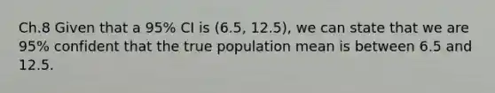 Ch.8 Given that a 95% CI is (6.5, 12.5), we can state that we are 95% confident that the true population mean is between 6.5 and 12.5.