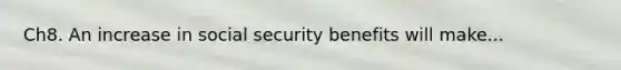 Ch8. An increase in social security benefits will make...