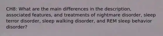 CH8: What are the main differences in the description, associated features, and treatments of nightmare disorder, sleep terror disorder, sleep walking disorder, and REM sleep behavior disorder?