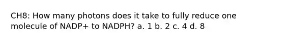 CH8: How many photons does it take to fully reduce one molecule of NADP+ to NADPH? a. 1 b. 2 c. 4 d. 8