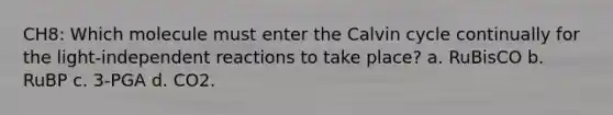 CH8: Which molecule must enter the Calvin cycle continually for the light-independent reactions to take place? a. RuBisCO b. RuBP c. 3-PGA d. CO2.