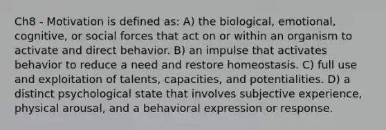 Ch8 - Motivation is defined as: A) the biological, emotional, cognitive, or social forces that act on or within an organism to activate and direct behavior. B) an impulse that activates behavior to reduce a need and restore homeostasis. C) full use and exploitation of talents, capacities, and potentialities. D) a distinct psychological state that involves subjective experience, physical arousal, and a behavioral expression or response.