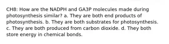 CH8: How are the NADPH and GA3P molecules made during photosynthesis similar? a. They are both end products of photosynthesis. b. They are both substrates for photosynthesis. c. They are both produced from carbon dioxide. d. They both store energy in chemical bonds.