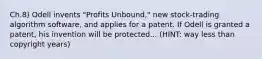 Ch.8) Odell invents "Profits Unbound," new stock-trading algorithm software, and applies for a patent. If Odell is granted a patent, his invention will be protected... (HINT: way less than copyright years)