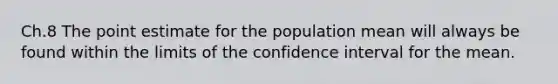 Ch.8 The point estimate for the population mean will always be found within the limits of the confidence interval for the mean.