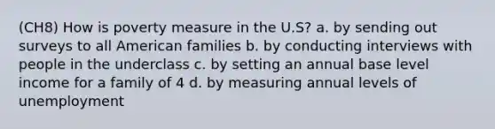 (CH8) How is poverty measure in the U.S? a. by sending out surveys to all American families b. by conducting interviews with people in the underclass c. by setting an annual base level income for a family of 4 d. by measuring annual levels of unemployment