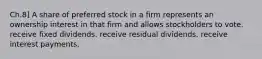 Ch.8] A share of preferred stock in a firm represents an ownership interest in that firm and allows stockholders to vote. receive fixed dividends. receive residual dividends. receive interest payments.