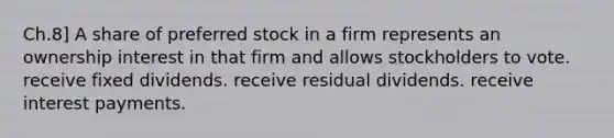 Ch.8] A share of preferred stock in a firm represents an ownership interest in that firm and allows stockholders to vote. receive fixed dividends. receive residual dividends. receive interest payments.