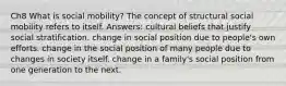 Ch8 What is social mobility? The concept of structural social mobility refers to itself. Answers: cultural beliefs that justify social stratification. change in social position due to people's own efforts. change in the social position of many people due to changes in society itself. change in a family's social position from one generation to the next.