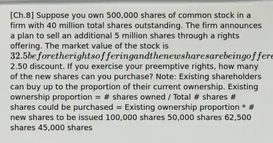 [Ch.8] Suppose you own 500,000 shares of common stock in a firm with 40 million total shares outstanding. The firm announces a plan to sell an additional 5 million shares through a rights offering. The market value of the stock is 32.5 before the rights offering and the new shares are being offered to existing shareholders at a2.50 discount. If you exercise your preemptive rights, how many of the new shares can you purchase? Note: Existing shareholders can buy up to the proportion of their current ownership. Existing ownership proportion = # shares owned / Total # shares # shares could be purchased = Existing ownership proportion * # new shares to be issued 100,000 shares 50,000 shares 62,500 shares 45,000 shares