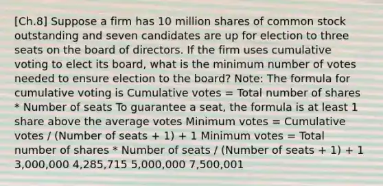 [Ch.8] Suppose a firm has 10 million shares of common stock outstanding and seven candidates are up for election to three seats on the board of directors. If the firm uses cumulative voting to elect its board, what is the minimum number of votes needed to ensure election to the board? Note: The formula for cumulative voting is Cumulative votes = Total number of shares * Number of seats To guarantee a seat, the formula is at least 1 share above the average votes Minimum votes = Cumulative votes / (Number of seats + 1) + 1 Minimum votes = Total number of shares * Number of seats / (Number of seats + 1) + 1 3,000,000 4,285,715 5,000,000 7,500,001