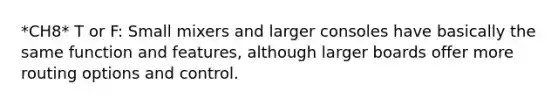*CH8* T or F: Small mixers and larger consoles have basically the same function and features, although larger boards offer more routing options and control.