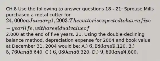 CH.8 Use the following to answer questions 18 - 21: Sprouse Mills purchased a metal cutter for 24,000 on January 1, 2003. The cutter is expected to have a five-year life, with a residual value of2,000 at the end of five years. 21. Using the double-declining balance method, depreciation expense for 2004 and book value at December 31, 2004 would be: A.) 6,080 and9,120. B.) 5,760 and8,640. C.) 6,080 and8,320. D.) 9,600 and4,800.