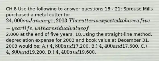 CH.8 Use the following to answer questions 18 - 21: Sprouse Mills purchased a metal cutter for 24,000 on January 1, 2003. The cutter is expected to have a five-year life, with a residual value of2,000 at the end of five years. 18.Using the straight-line method, depreciation expense for 2003 and book value at December 31, 2003 would be: A.) 4,800 and17,200. B.) 4,400 and17,600. C.) 4,800 and19,200. D.) 4,400 and19,600.