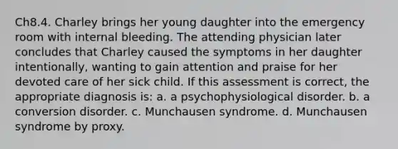 Ch8.4. Charley brings her young daughter into the emergency room with internal bleeding. The attending physician later concludes that Charley caused the symptoms in her daughter intentionally, wanting to gain attention and praise for her devoted care of her sick child. If this assessment is correct, the appropriate diagnosis is: a. a psychophysiological disorder. b. a conversion disorder. c. Munchausen syndrome. d. Munchausen syndrome by proxy.