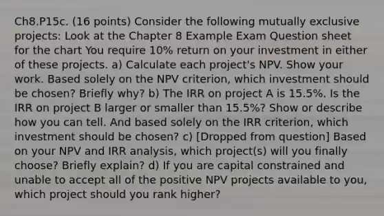 Ch8.P15c. (16 points) Consider the following mutually exclusive projects: Look at the Chapter 8 Example Exam Question sheet for the chart You require 10% return on your investment in either of these projects. a) Calculate each project's NPV. Show your work. Based solely on the NPV criterion, which investment should be chosen? Briefly why? b) The IRR on project A is 15.5%. Is the IRR on project B larger or smaller than 15.5%? Show or describe how you can tell. And based solely on the IRR criterion, which investment should be chosen? c) [Dropped from question] Based on your NPV and IRR analysis, which project(s) will you finally choose? Briefly explain? d) If you are capital constrained and unable to accept all of the positive NPV projects available to you, which project should you rank higher?