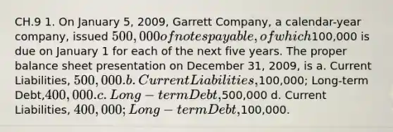 CH.9 1. On January 5, 2009, Garrett Company, a calendar-year company, issued 500,000 of notes payable, of which100,000 is due on January 1 for each of the next five years. The proper balance sheet presentation on December 31, 2009, is a. Current Liabilities, 500,000. b. Current Liabilities,100,000; Long-term Debt,400,000. c. Long-term Debt,500,000 d. Current Liabilities, 400,000; Long-term Debt,100,000.