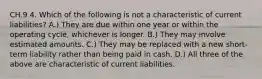 CH.9 4. Which of the following is not a characteristic of current liabilities? A.) They are due within one year or within the operating cycle, whichever is longer. B.) They may involve estimated amounts. C.) They may be replaced with a new short-term liability rather than being paid in cash. D.) All three of the above are characteristic of current liabilities.