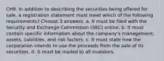 CH9. In addition to describing the securities being offered for sale, a registration statement must meet which of the following requirements? Choose 3 answers. a. It must be filed with the Security and Exchange Commission (SEC) online. b. It must contain specific information about the company's management, assets, liabilities, and risk factors. c. It must state how the corporation intends to use the proceeds from the sale of its securities. d. It must be mailed to all investors.