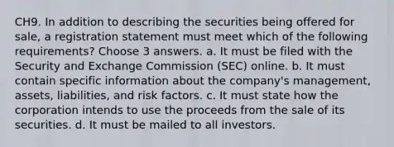 CH9. In addition to describing the securities being offered for sale, a registration statement must meet which of the following requirements? Choose 3 answers. a. It must be filed with the Security and Exchange Commission (SEC) online. b. It must contain specific information about the company's management, assets, liabilities, and risk factors. c. It must state how the corporation intends to use the proceeds from the sale of its securities. d. It must be mailed to all investors.