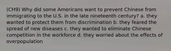 (CH9) Why did some Americans want to prevent Chinese from immigrating to the U.S. in the late nineteenth century? a. they wanted to protect them from discrimination b. they feared the spread of new diseases c. they wanted to eliminate Chinese competition in the workforce d. they worried about the effects of overpopulation