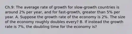 Ch.9: The average rate of growth for slow-growth countries is around 2% per year, and for fast-growth, greater than 5% per year. A. Suppose the growth rate of the economy is 2%. The size of the economy roughly doubles every? B. If instead the growth rate is 7%, the doubling time for the economy is?