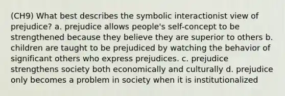 (CH9) What best describes the symbolic interactionist view of prejudice? a. prejudice allows people's self-concept to be strengthened because they believe they are superior to others b. children are taught to be prejudiced by watching the behavior of significant others who express prejudices. c. prejudice strengthens society both economically and culturally d. prejudice only becomes a problem in society when it is institutionalized