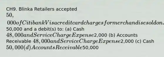 CH9. Blinka Retailers accepted 50,000 of Citibank Visa credit card charges for merchandise sold on July 1. Citibank charges 4% for its credit card use. The entry to record this transaction by Blinka Retailers will include a credit to Sales Revenue of50,000 and a debit(s) to: (a) Cash 48,000 and Service Charge Expense2,000 (b) Accounts Receivable 48,000 and Service Charge Expense2,000 (c) Cash 50,000 (d) Accounts Receivable50,000