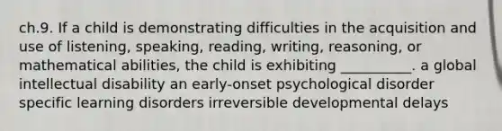 ch.9. If a child is demonstrating difficulties in the acquisition and use of listening, speaking, reading, writing, reasoning, or mathematical abilities, the child is exhibiting __________. a global intellectual disability an early-onset psychological disorder specific learning disorders irreversible developmental delays