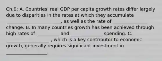 Ch.9: A. Countries' real GDP per capita growth rates differ largely due to disparities in the rates at which they accumulate ________________________, as well as the rate of _______________ change. B. In many countries growth has been achieved through high rates of __________ and ______________ spending. C. ___________________ , which is a key contributor to economic growth, generally requires significant investment in __________________.